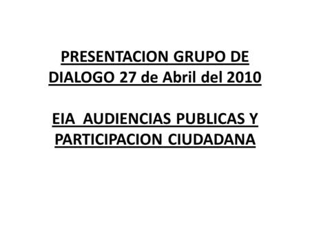 PRESENTACION GRUPO DE DIALOGO 27 de Abril del 2010 EIA AUDIENCIAS PUBLICAS Y PARTICIPACION CIUDADANA.