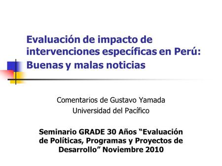 Evaluación de impacto de intervenciones específicas en Perú: Buenas y malas noticias Comentarios de Gustavo Yamada Universidad del Pacífico Seminario GRADE.