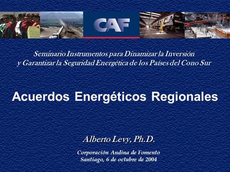 Acuerdos Energéticos Regionales Alberto Levy, Ph.D. Alberto Levy, Ph.D. Corporación Andina de Fomento Santiago, 6 de octubre de 2004 Seminario Instrumentos.