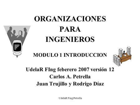 UdelaR Fing Petrella ORGANIZACIONES PARA INGENIEROS MODULO 1 INTRODUCCION UdelaR FIng feberero 2007 versión 12 Carlos A. Petrella Juan Trujillo y Rodrigo.