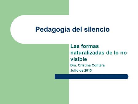 Pedagogía del silencio Las formas naturalizadas de lo no visible Dra. Cristina Contera Julio de 2013.