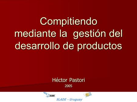 SLADE - Uruguay - H.Pastori Compitiendo mediante la gestión del desarrollo de productos Héctor Pastori 2005 SLADE - Uruguay.