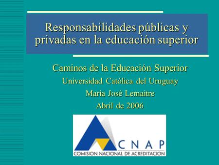 Responsabilidades públicas y privadas en la educación superior Caminos de la Educación Superior Universidad Católica del Uruguay María José Lemaitre Abril.