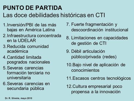 PUNTO DE PARTIDA Las doce debilidades históricas en CTI 1.Inversión/PBI de las más bajas en América Latina 2.Infraestructura concentrada en la UDELAR 3.Reducida.