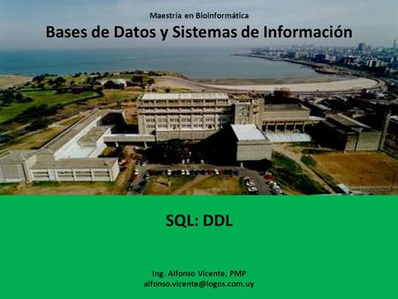 Maestría en Bioinformática Bases de Datos y Sistemas de Información SQL: DDL Ing. Alfonso Vicente, PMP alfonso.vicente@logos.com.uy.