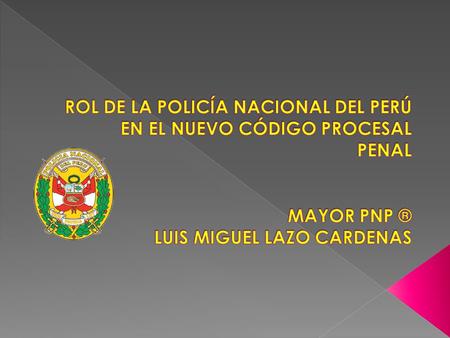 ROL DE LA POLICÍA NACIONAL DEL PERÚ EN EL NUEVO CÓDIGO PROCESAL PENAL MAYOR PNP ® LUIS MIGUEL LAZO CARDENAS.