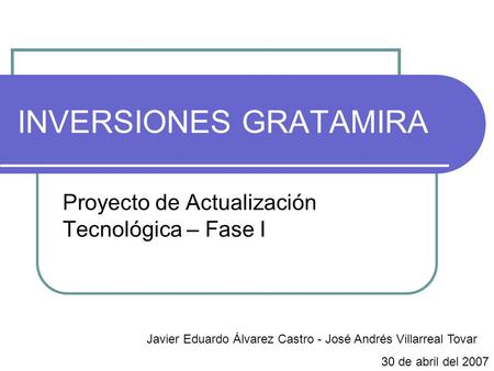 INVERSIONES GRATAMIRA Proyecto de Actualización Tecnológica – Fase I Javier Eduardo Álvarez Castro - José Andrés Villarreal Tovar 30 de abril del 2007.