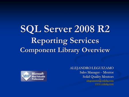 SQL Server 2008 R2 Reporting Services Component Library Overview ALEJANDRO LEGUIZAMO Sales Manager – Mentor Solid Quality Mentors