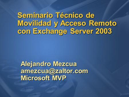 Seminario Técnico de Movilidad y Acceso Remoto con Exchange Server 2003 Alejandro Mezcua Microsoft MVP.