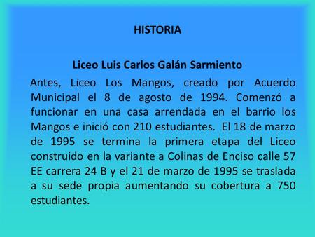 HISTORIA Liceo Luis Carlos Galán Sarmiento Antes, Liceo Los Mangos, creado por Acuerdo Municipal el 8 de agosto de 1994. Comenzó a funcionar en una casa.