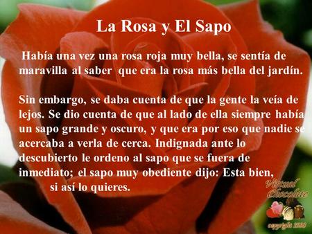La Rosa y El Sapo Había una vez una rosa roja muy bella, se sentía de maravilla al saber que era la rosa más bella del jardín. Sin embargo, se daba cuenta.