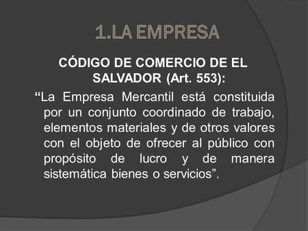1.LA EMPRESA CÓDIGO DE COMERCIO DE EL SALVADOR (Art. 553): “La Empresa Mercantil está constituida por un conjunto coordinado de trabajo, elementos materiales.