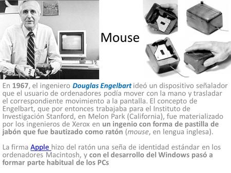 Mouse En 1967, el ingeniero Douglas Engelbart ideó un dispositivo señalador que el usuario de ordenadores podía mover con la mano y trasladar el correspondiente.