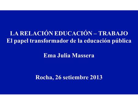 LA RELACIÓN EDUCACIÓN – TRABAJO El papel transformador de la educación pública Ema Julia Massera Rocha, 26 setiembre 2013.