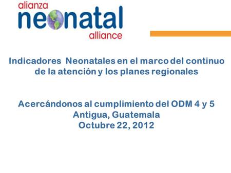 Indicadores Neonatales en el marco del continuo de la atención y los planes regionales Acercándonos al cumplimiento del ODM 4 y 5 Antigua, Guatemala.