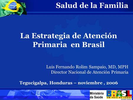Salud de la Familia La Estrategia de Atención Primaria en Brasil Luis Fernando Rolim Sampaio, MD, MPH Director Nacional de Atención Primaria Tegucigalpa,