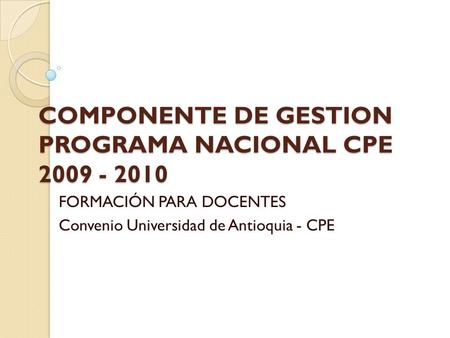 COMPONENTE DE GESTION PROGRAMA NACIONAL CPE 2009 - 2010 FORMACIÓN PARA DOCENTES Convenio Universidad de Antioquia - CPE.