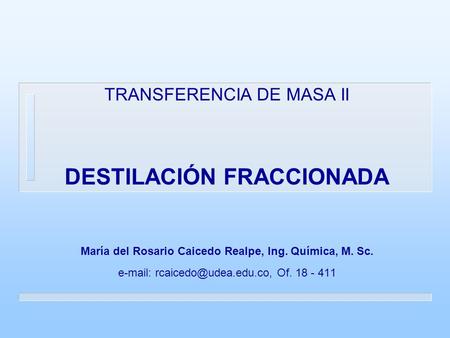 TRANSFERENCIA DE MASA II DESTILACIÓN FRACCIONADA María del Rosario Caicedo Realpe, Ing. Química, M. Sc. e-mail: rcaicedo@udea.edu.co, Of. 18 - 411.