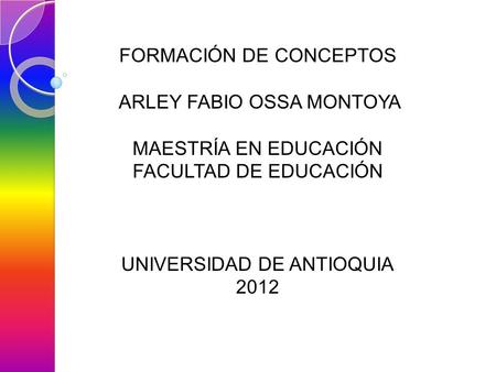 FORMACIÓN DE CONCEPTOS ARLEY FABIO OSSA MONTOYA MAESTRÍA EN EDUCACIÓN FACULTAD DE EDUCACIÓN UNIVERSIDAD DE ANTIOQUIA 2012.