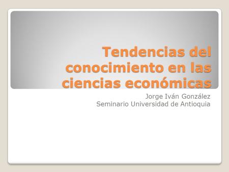Tendencias del conocimiento en las ciencias económicas Jorge Iván González Seminario Universidad de Antioquia.