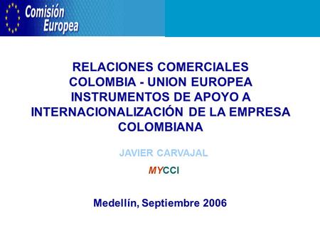 RELACIONES COMERCIALES COLOMBIA - UNION EUROPEA INSTRUMENTOS DE APOYO A INTERNACIONALIZACIÓN DE LA EMPRESA COLOMBIANA Medellín, Septiembre 2006 JAVIER.