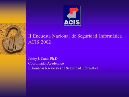 II Encuesta Nacional de Seguridad Informática ACIS 2002 Jeimy J. Cano, Ph.D Coordinador Académico II Jornadas Nacionales de Seguridad Informática.