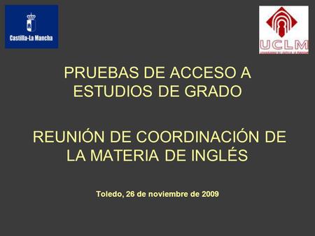 PRUEBAS DE ACCESO A ESTUDIOS DE GRADO REUNIÓN DE COORDINACIÓN DE LA MATERIA DE INGLÉS Toledo, 26 de noviembre de 2009.