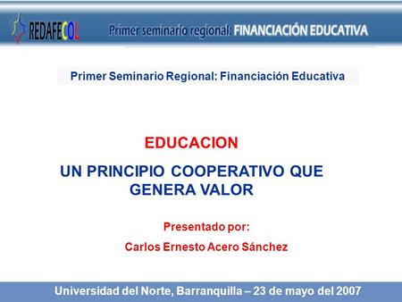 EDUCACION UN PRINCIPIO COOPERATIVO QUE GENERA VALOR Presentado por: Carlos Ernesto Acero Sánchez Universidad del Norte, Barranquilla – 23 de mayo del 2007.