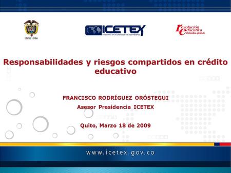 Responsabilidades y riesgos compartidos en crédito educativo FRANCISCO RODRÍGUEZ ORÓSTEGUI Asesor Presidencia ICETEX Quito, Marzo 18 de 2009.