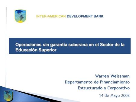 INTER-AMERICAN DEVELOPMENT BANK Operaciones sin garantía soberana en el Sector de la Educación Superior Warren Weissman Departamento de Financiamiento.