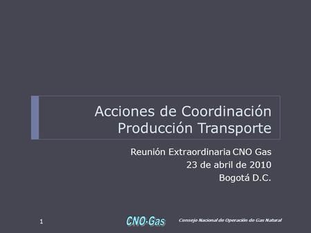 Acciones de Coordinación Producción Transporte Reunión Extraordinaria CNO Gas 23 de abril de 2010 Bogotá D.C. Consejo Nacional de Operación de Gas Natural.