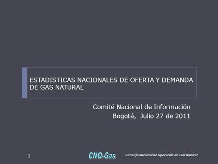 Comité Nacional de Información Bogotá, Julio 27 de 2011 Consejo Nacional de Operación de Gas Natural 1 ESTADISTICAS NACIONALES DE OFERTA Y DEMANDA DE GAS.