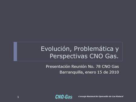 Evolución, Problemática y Perspectivas CNO Gas. Presentación Reunión No. 78 CNO Gas Barranquilla, enero 15 de 2010 Consejo Nacional de Operación de Gas.