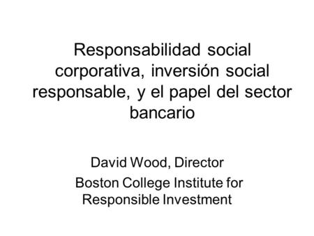 Responsabilidad social corporativa, inversión social responsable, y el papel del sector bancario David Wood, Director Boston College Institute for Responsible.