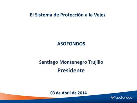 El Sistema de Protección a la Vejez Santiago Montenegro Trujillo Presidente 03 de Abril de 2014 ASOFONDOS.