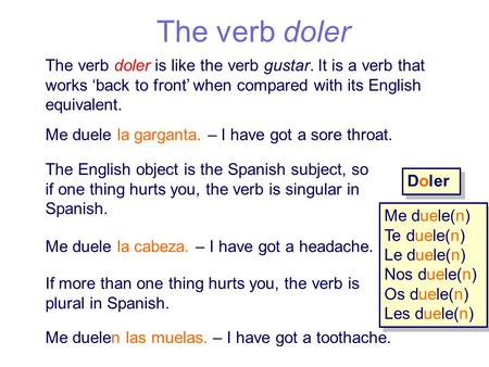 The verb doler The verb doler is like the verb gustar. It is a verb that works ‘back to front’ when compared with its English equivalent. Me duele la garganta.