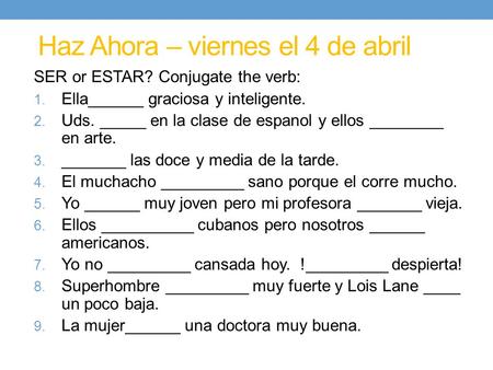 Haz Ahora – viernes el 4 de abril SER or ESTAR? Conjugate the verb: 1. Ella______ graciosa y inteligente. 2. Uds. _____ en la clase de espanol y ellos.