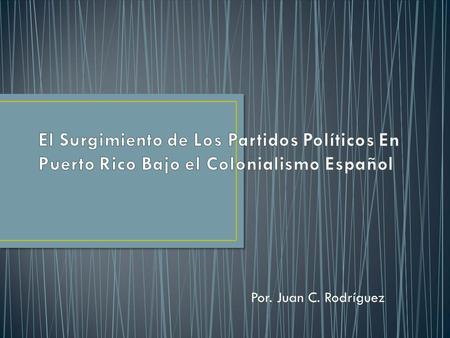 El Surgimiento de Los Partidos Políticos En Puerto Rico Bajo el Colonialismo Español Por. Juan C. Rodríguez.