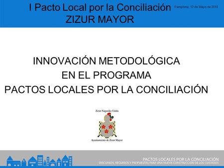 Pamplona, 13 de Mayo de 2010 I Pacto Local por la Conciliación ZIZUR MAYOR INNOVACIÓN METODOLÓGICA EN EL PROGRAMA PACTOS LOCALES POR LA CONCILIACIÓN.