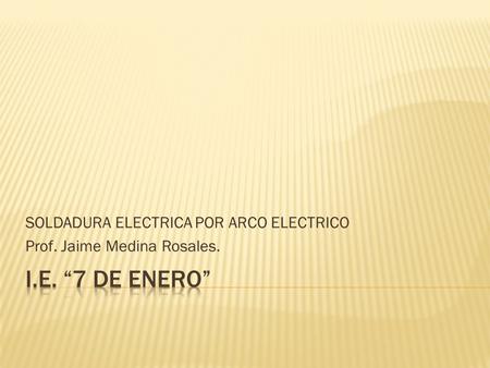 SOLDADURA ELECTRICA POR ARCO ELECTRICO Prof. Jaime Medina Rosales.