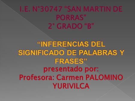 I.E. N°30747 “SAN MARTIN DE PORRAS” 2° GRADO “B” “INFERENCIAS DEL SIGNIFICADO DE PALABRAS Y FRASES” presentado por: Profesora: Carmen PALOMINO YURIVILCA.