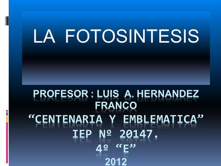 LA FOTOSINTESIS PROFESOR : LUIS A. HERNANDEZ FRANCO “CENTENARIA Y EMBLEMATICA” IEP Nº 20147. 4º “E” 2012.
