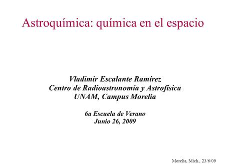 Morelia, Mich., 23/6/09 Astroquímica: química en el espacio Vladimir Escalante Ramírez Centro de Radioastronomía y Astrofísica UNAM, Campus Morelia 6a.