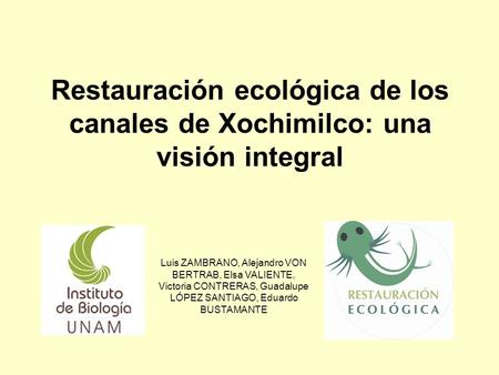 Restauración ecológica de los canales de Xochimilco: una visión integral Luis ZAMBRANO, Alejandro VON BERTRAB, Elsa VALIENTE, Victoria CONTRERAS, Guadalupe.