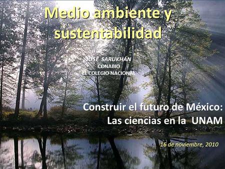 Medio ambiente y sustentabilidad 16 de noviembre, 2010 JOSÉ SARUKHÁN JOSÉ SARUKHÁN CONABIO EL COLEGIO NACIONAL Construir el futuro de México: Las ciencias.