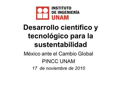 Desarrollo científico y tecnológico para la sustentabilidad México ante el Cambio Global PINCC UNAM 17 de noviembre de 2010.