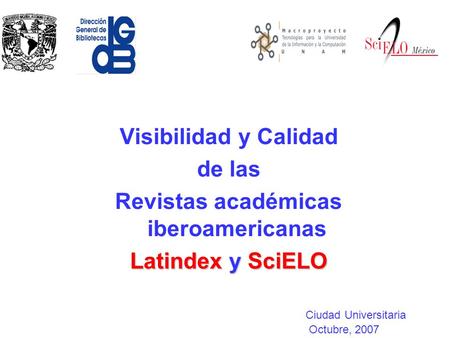 Visibilidad y Calidad de las Revistas académicas iberoamericanas Latindex y SciELO Ciudad Universitaria Octubre, 2007.