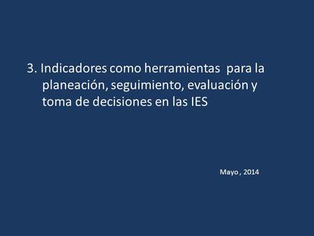 3. Indicadores como herramientas para la planeación, seguimiento, evaluación y toma de decisiones en las IES Mayo , 2014.