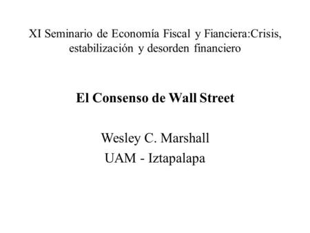 XI Seminario de Economía Fiscal y Fianciera:Crisis, estabilización y desorden financiero El Consenso de Wall Street Wesley C. Marshall UAM - Iztapalapa.