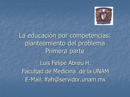 La educación por competencias: planteamiento del problema Primera parte Luis Felipe Abreu H. Facultad de Medicina de la UNAM E-Mail: lfah@servidor.unam.mx.